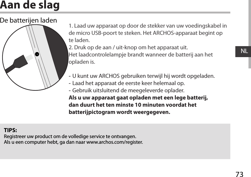 73NLAan de slagDe batterijen laden 1. Laad uw apparaat op door de stekker van uw voedingskabel in de micro USB-poort te steken. Het ARCHOS-apparaat begint op te laden. 2. Druk op de aan / uit-knop om het apparaat uit.  Het laadcontrolelampje brandt wanneer de batterij aan het opladen is. -U kunt uw ARCHOS gebruiken terwijl hij wordt opgeladen. -Laad het apparaat de eerste keer helemaal op. -Gebruik uitsluitend de meegeleverde oplader.Als u uw apparaat gaat opladen met een lege batterij, dan duurt het ten minste 10 minuten voordat het batterijpictogram wordt weergegeven.TIPS:Registreer uw product om de volledige service te ontvangen.Als u een computer hebt, ga dan naar www.archos.com/register.