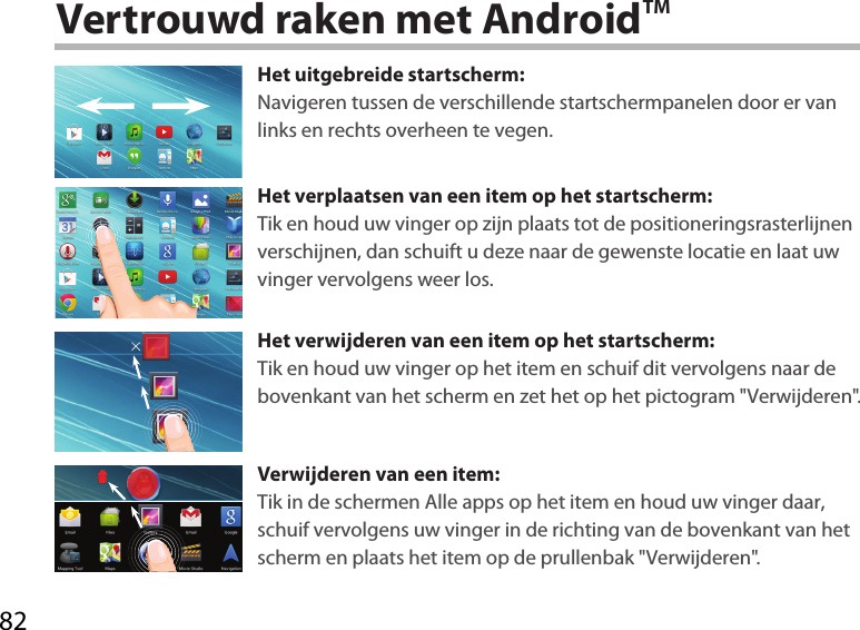 82Vertrouwd raken met AndroidTMHet uitgebreide startscherm:Navigeren tussen de verschillende startschermpanelen door er van links en rechts overheen te vegen.Het verplaatsen van een item op het startscherm:Tik en houd uw vinger op zijn plaats tot de positioneringsrasterlijnen verschijnen, dan schuift u deze naar de gewenste locatie en laat uw vinger vervolgens weer los.Het verwijderen van een item op het startscherm:Tik en houd uw vinger op het item en schuif dit vervolgens naar de bovenkant van het scherm en zet het op het pictogram &quot;Verwijderen&quot;.Verwijderen van een item:Tik in de schermen Alle apps op het item en houd uw vinger daar, schuif vervolgens uw vinger in de richting van de bovenkant van het scherm en plaats het item op de prullenbak &quot;Verwijderen&quot;. 