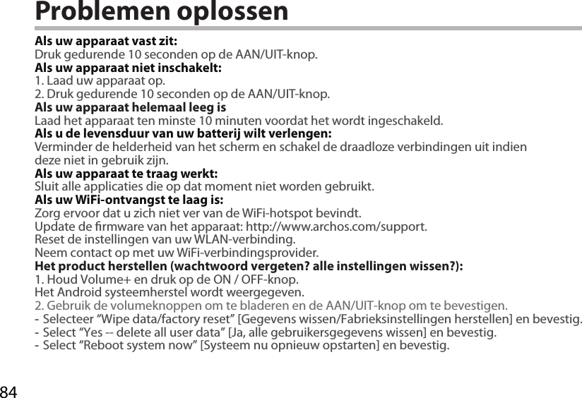 84Problemen oplossenAls uw apparaat vast zit:Druk gedurende 10 seconden op de AAN/UIT-knop. Als uw apparaat niet inschakelt:1. Laad uw apparaat op. 2. Druk gedurende 10 seconden op de AAN/UIT-knop.Als uw apparaat helemaal leeg isLaad het apparaat ten minste 10 minuten voordat het wordt ingeschakeld.Als u de levensduur van uw batterij wilt verlengen:Verminder de helderheid van het scherm en schakel de draadloze verbindingen uit indien deze niet in gebruik zijn.Als uw apparaat te traag werkt:Sluit alle applicaties die op dat moment niet worden gebruikt.Als uw WiFi-ontvangst te laag is:Zorg ervoor dat u zich niet ver van de WiFi-hotspot bevindt.Update de rmware van het apparaat: http://www.archos.com/support.Reset de instellingen van uw WLAN-verbinding.Neem contact op met uw WiFi-verbindingsprovider.Het product herstellen (wachtwoord vergeten? alle instellingen wissen?):1. Houd Volume+ en druk op de ON / OFF-knop.Het Android systeemherstel wordt weergegeven.2. Gebruik de volumeknoppen om te bladeren en de AAN/UIT-knop om te bevestigen. -Selecteer “Wipe data/factory reset” [Gegevens wissen/Fabrieksinstellingen herstellen] en bevestig. -Select “Yes -- delete all user data” [Ja, alle gebruikersgegevens wissen] en bevestig. -Select “Reboot system now” [Systeem nu opnieuw opstarten] en bevestig.