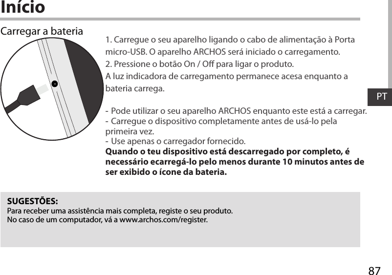 87PTInícioCarregar a bateria 1. Carregue o seu aparelho ligando o cabo de alimentação à Porta micro-USB. O aparelho ARCHOS será iniciado o carregamento. 2. Pressione o botão On / O para ligar o produto.  A luz indicadora de carregamento permanece acesa enquanto a bateria carrega.  -Pode utilizar o seu aparelho ARCHOS enquanto este está a carregar. -Carregue o dispositivo completamente antes de usá-lo pela primeira vez. -Use apenas o carregador fornecido. Quando o teu dispositivo está descarregado por completo, é necessário ecarregá-lo pelo menos durante 10 minutos antes de ser exibido o ícone da bateria.SUGESTÕES:Para receber uma assistência mais completa, registe o seu produto. No caso de um computador, vá a www.archos.com/register.