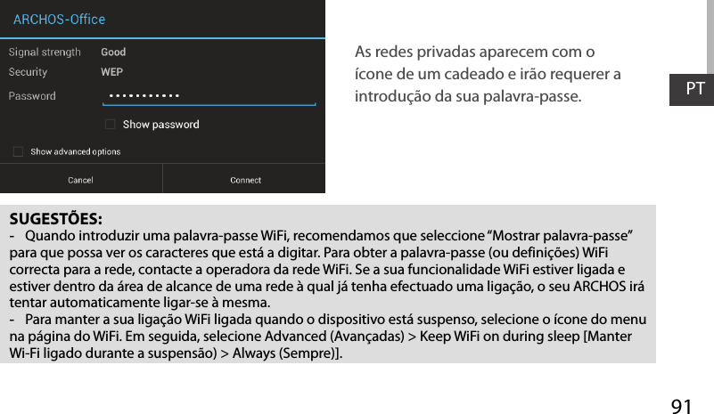 91PTSUGESTÕES: -Quando introduzir uma palavra-passe WiFi, recomendamos que seleccione “Mostrar palavra-passe” para que possa ver os caracteres que está a digitar. Para obter a palavra-passe (ou definições) WiFi correcta para a rede, contacte a operadora da rede WiFi. Se a sua funcionalidade WiFi estiver ligada e estiver dentro da área de alcance de uma rede à qual já tenha efectuado uma ligação, o seu ARCHOS irá tentar automaticamente ligar-se à mesma. -Para manter a sua ligação WiFi ligada quando o dispositivo está suspenso, selecione o ícone do menu na página do WiFi. Em seguida, selecione Advanced (Avançadas) &gt; Keep WiFi on during sleep [Manter Wi-Fi ligado durante a suspensão) &gt; Always (Sempre)].As redes privadas aparecem com o ícone de um cadeado e irão requerer a introdução da sua palavra-passe. 