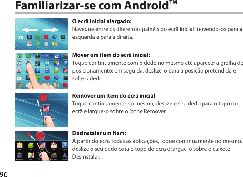 96Familiarizar-se com AndroidTMO ecrã inicial alargado:Navegue entre os diferentes painéis do ecrã inicial movendo-os para a esquerda e para a direita.Mover um item do ecrã inicial:Toque continuamente com o dedo no mesmo até aparecer a grelha de posicionamento; em seguida, deslize-o para a posição pretendida e solte o dedo.Remover um item do ecrã inicial:Toque continuamente no mesmo, deslize o seu dedo para o topo do ecrã e largue-o sobre o ícone Remover.Desinstalar um item:A partir do ecrã Todas as aplicações, toque continuamente no mesmo, deslize o seu dedo para o topo do ecrã e largue-o sobre o caixote Desinstalar. 