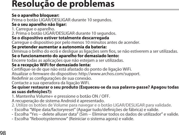 98Resolução de problemasSe o aparelho bloquear:Prima o botão LIGAR/DESLIGAR durante 10 segundos. Se o seu aparelho não ligar:1. Carregue o aparelho. 2. Prima o botão LIGAR/DESLIGAR durante 10 segundos.Se o dispositivo estiver totalmente descarregadaCarregue o dispositivo por pelo menos 10 minutos antes de acender.Se pretender aumentar a autonomia da bateria:Diminua o brilho do ecrã e desligue as ligações sem os, se não estiverem a ser utilizadas.Se o funcionamento do aparelho for demasiado lento:Encerre todas as aplicações que não estejam a ser utilizadas.Se a recepção WiFi for demasiado lenta:Certique-se de que não está afastado do ponto de ligação WiFi.Atualizar o rmware do dispositivo: http://www.archos.com/support.Redenir as congurações de sua conexão.Contacte a sua operadora da ligação WiFi.Se quiser restaurar o seu produto (Esqueceu-se da sua palavra-passe? Apagou todas as suas denições?):1. Mantenha Volume+ e pressione o botão ON / OFF.A recuperação de sistema Android é apresentado.2. Utilize os botões de Volume para navegar e o botão LIGAR/DESLIGAR para validade. -Escolha “Wipe data/factoryreset” (Apagar tudo/denições de fábrica) e valide. -Escolha “Yes -- delete alluser data” (Sim -- Eliminar todos os dados de utilizador” e valide. -Escolha “Rebootsystemnow” (Reiniciar o sistema agora) e valide.