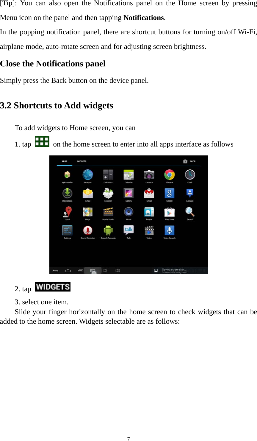 7 [Tip]: You can also open the Notifications panel on the Home screen by pressing Menu icon on the panel and then tapping Notifications. In the popping notification panel, there are shortcut buttons for turning on/off Wi-Fi, airplane mode, auto-rotate screen and for adjusting screen brightness.   Close the Notifications panel Simply press the Back button on the device panel.   3.2 Shortcuts to Add widgets To add widgets to Home screen, you can   1. tap    on the home screen to enter into all apps interface as follows  2. tap    3. select one item.   Slide your finger horizontally on the home screen to check widgets that can be added to the home screen. Widgets selectable are as follows:   