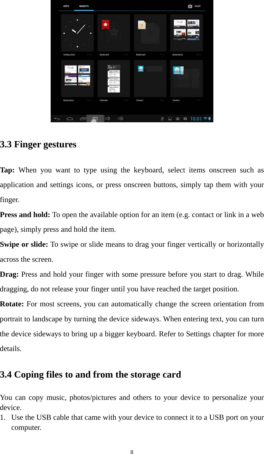 8  3.3 Finger gestures Tap: When you want to type using the keyboard, select items onscreen such as application and settings icons, or press onscreen buttons, simply tap them with your finger. Press and hold: To open the available option for an item (e.g. contact or link in a web page), simply press and hold the item. Swipe or slide: To swipe or slide means to drag your finger vertically or horizontally across the screen.   Drag: Press and hold your finger with some pressure before you start to drag. While dragging, do not release your finger until you have reached the target position. Rotate: For most screens, you can automatically change the screen orientation from portrait to landscape by turning the device sideways. When entering text, you can turn the device sideways to bring up a bigger keyboard. Refer to Settings chapter for more details.  3.4 Coping files to and from the storage card You can copy music, photos/pictures and others to your device to personalize your device.  1. Use the USB cable that came with your device to connect it to a USB port on your computer.  