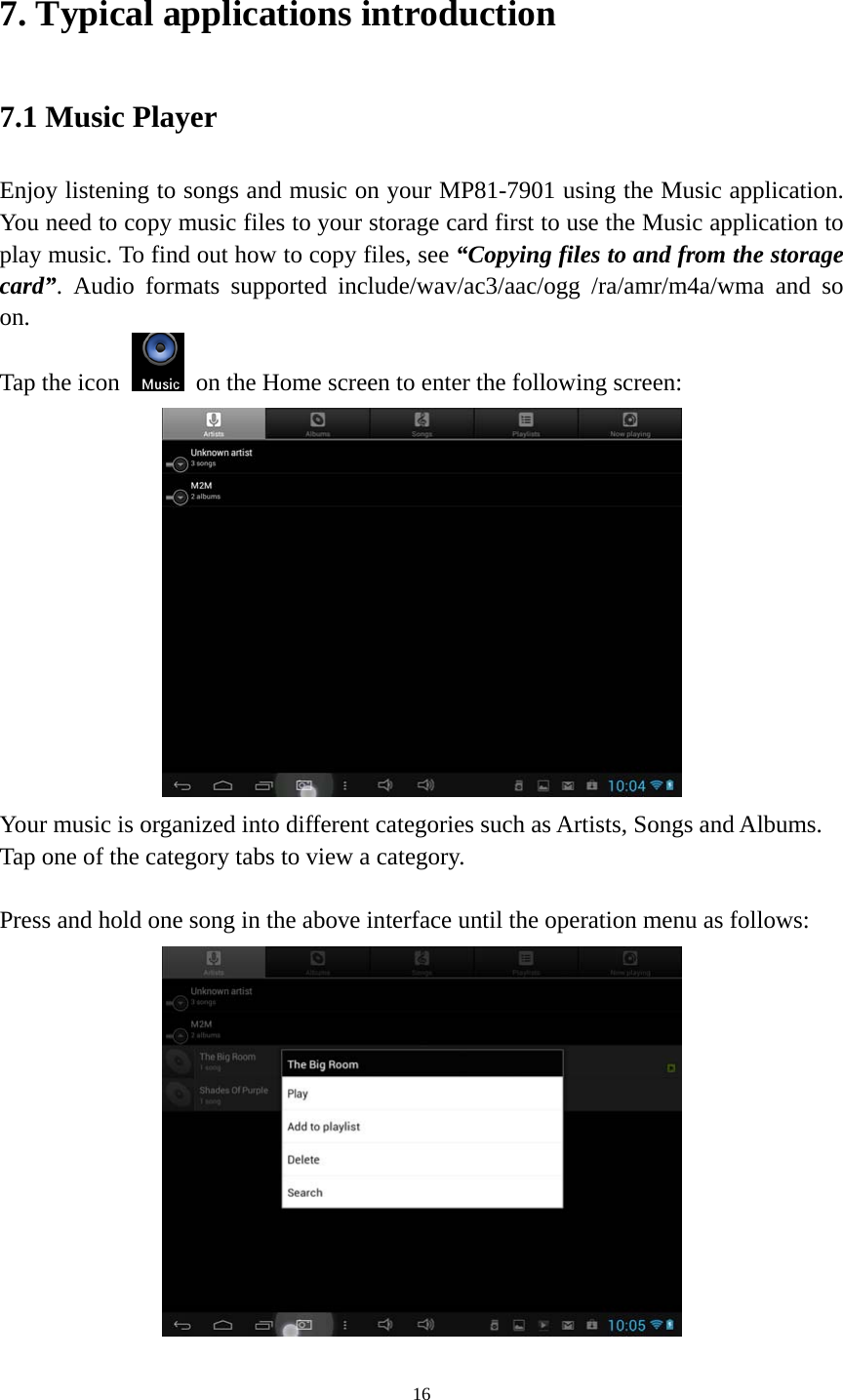 16 7. Typical applications introduction 7.1 Music Player Enjoy listening to songs and music on your MP81-7901 using the Music application. You need to copy music files to your storage card first to use the Music application to play music. To find out how to copy files, see “Copying files to and from the storage card”. Audio formats supported include/wav/ac3/aac/ogg /ra/amr/m4a/wma and so on.  Tap the icon    on the Home screen to enter the following screen:    Your music is organized into different categories such as Artists, Songs and Albums. Tap one of the category tabs to view a category.  Press and hold one song in the above interface until the operation menu as follows:  