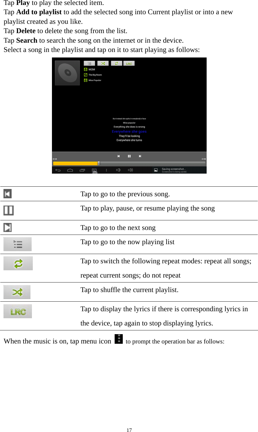 17 Tap Play to play the selected item. Tap Add to playlist to add the selected song into Current playlist or into a new playlist created as you like. Tap Delete to delete the song from the list. Tap Search to search the song on the internet or in the device.   Select a song in the playlist and tap on it to start playing as follows:      Tap to go to the previous song.  Tap to play, pause, or resume playing the song  Tap to go to the next song  Tap to go to the now playing list  Tap to switch the following repeat modes: repeat all songs;   repeat current songs; do not repeat  Tap to shuffle the current playlist.  Tap to display the lyrics if there is corresponding lyrics in the device, tap again to stop displaying lyrics.   When the music is on, tap menu icon    to prompt the operation bar as follows:   