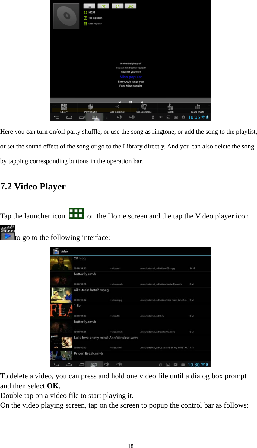 18  Here you can turn on/off party shuffle, or use the song as ringtone, or add the song to the playlist, or set the sound effect of the song or go to the Library directly. And you can also delete the song by tapping corresponding buttons in the operation bar. 7.2 Video Player Tap the launcher icon    on the Home screen and the tap the Video player icon to go to the following interface:  To delete a video, you can press and hold one video file until a dialog box prompt   and then select OK. Double tap on a video file to start playing it.   On the video playing screen, tap on the screen to popup the control bar as follows:   