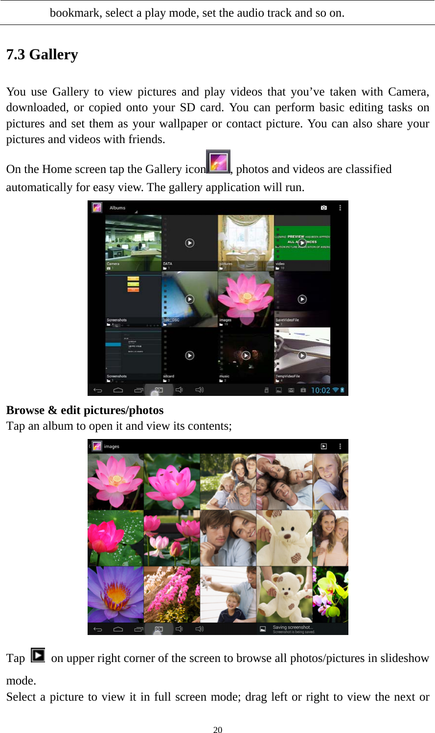 20 bookmark, select a play mode, set the audio track and so on.   7.3 Gallery You use Gallery to view pictures and play videos that you’ve taken with Camera, downloaded, or copied onto your SD card. You can perform basic editing tasks on pictures and set them as your wallpaper or contact picture. You can also share your pictures and videos with friends. On the Home screen tap the Gallery icon , photos and videos are classified automatically for easy view. The gallery application will run.    Browse &amp; edit pictures/photos   Tap an album to open it and view its contents;  Tap    on upper right corner of the screen to browse all photos/pictures in slideshow mode. Select a picture to view it in full screen mode; drag left or right to view the next or 