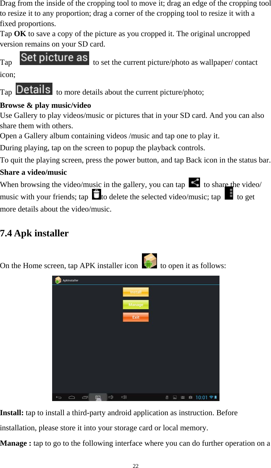 22 Drag from the inside of the cropping tool to move it; drag an edge of the cropping tool to resize it to any proportion; drag a corner of the cropping tool to resize it with a fixed proportions. Tap OK to save a copy of the picture as you cropped it. The original uncropped version remains on your SD card.   Tap     to set the current picture/photo as wallpaper/ contact icon; Tap    to more details about the current picture/photo; Browse &amp; play music/video   Use Gallery to play videos/music or pictures that in your SD card. And you can also share them with others.   Open a Gallery album containing videos /music and tap one to play it.   During playing, tap on the screen to popup the playback controls.   To quit the playing screen, press the power button, and tap Back icon in the status bar.     Share a video/music When browsing the video/music in the gallery, you can tap    to share the video/ music with your friends; tap  to delete the selected video/music; tap   to get more details about the video/music.   7.4 Apk installer   On the Home screen, tap APK installer icon   to open it as follows:  Install: tap to install a third-party android application as instruction. Before installation, please store it into your storage card or local memory. Manage : tap to go to the following interface where you can do further operation on a 