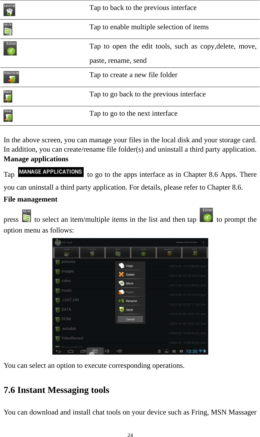 24  Tap to back to the previous interface    Tap to enable multiple selection of items  Tap to open the edit tools, such as copy,delete, move, paste, rename, send    Tap to create a new file folder  Tap to go back to the previous interface  Tap to go to the next interface  In the above screen, you can manage your files in the local disk and your storage card. In addition, you can create/rename file folder(s) and uninstall a third party application.   Manage applications Tap    to go to the apps interface as in Chapter 8.6 Apps. There you can uninstall a third party application. For details, please refer to Chapter 8.6. File management press    to select an item/multiple items in the list and then tap    to prompt the option menu as follows:  You can select an option to execute corresponding operations.   7.6 Instant Messaging tools   You can download and install chat tools on your device such as Fring, MSN Massager 