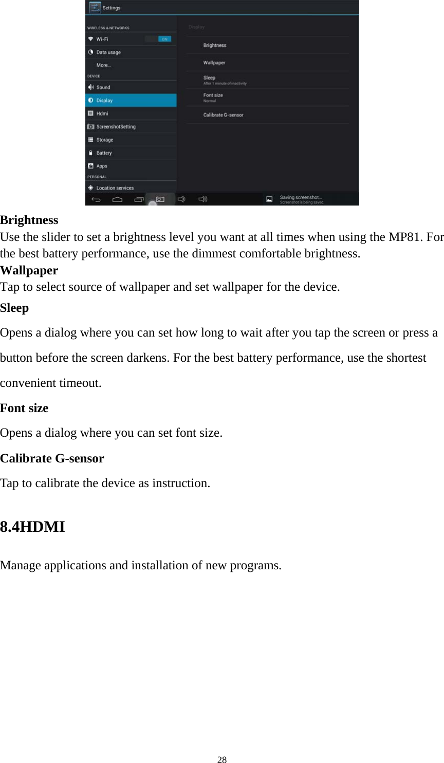 28  Brightness  Use the slider to set a brightness level you want at all times when using the MP81. For the best battery performance, use the dimmest comfortable brightness.  Wallpaper Tap to select source of wallpaper and set wallpaper for the device. Sleep Opens a dialog where you can set how long to wait after you tap the screen or press a button before the screen darkens. For the best battery performance, use the shortest convenient timeout. Font size Opens a dialog where you can set font size.   Calibrate G-sensor Tap to calibrate the device as instruction. 8.4HDMI  Manage applications and installation of new programs. 