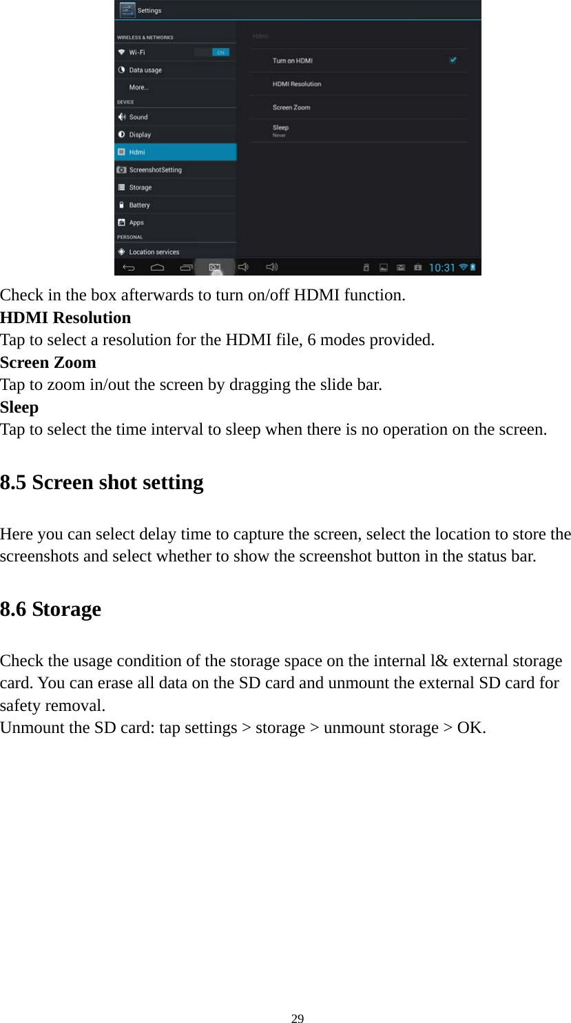 29 Check in the box afterwards to turn on/off HDMI function. HDMI Resolution Tap to select a resolution for the HDMI file, 6 modes provided. Screen Zoom Tap to zoom in/out the screen by dragging the slide bar. Sleep Tap to select the time interval to sleep when there is no operation on the screen. 8.5 Screen shot setting Here you can select delay time to capture the screen, select the location to store the screenshots and select whether to show the screenshot button in the status bar. 8.6 Storage Check the usage condition of the storage space on the internal l&amp; external storage card. You can erase all data on the SD card and unmount the external SD card for safety removal.   Unmount the SD card: tap settings &gt; storage &gt; unmount storage &gt; OK.   