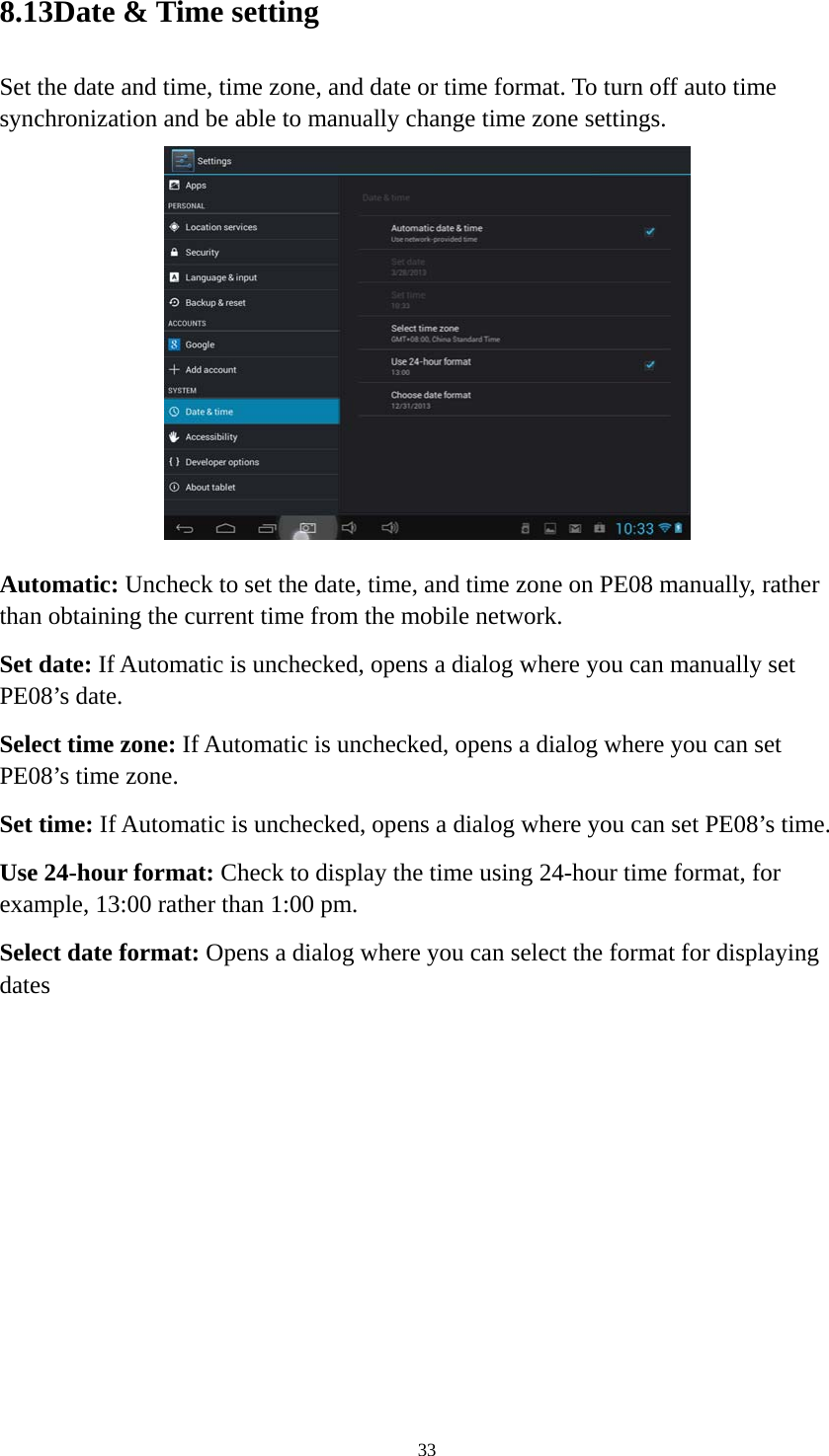 33 8.13Date &amp; Time setting Set the date and time, time zone, and date or time format. To turn off auto time synchronization and be able to manually change time zone settings.  Automatic: Uncheck to set the date, time, and time zone on PE08 manually, rather than obtaining the current time from the mobile network.   Set date: If Automatic is unchecked, opens a dialog where you can manually set PE08’s date. Select time zone: If Automatic is unchecked, opens a dialog where you can set PE08’s time zone. Set time: If Automatic is unchecked, opens a dialog where you can set PE08’s time. Use 24-hour format: Check to display the time using 24-hour time format, for example, 13:00 rather than 1:00 pm. Select date format: Opens a dialog where you can select the format for displaying dates 