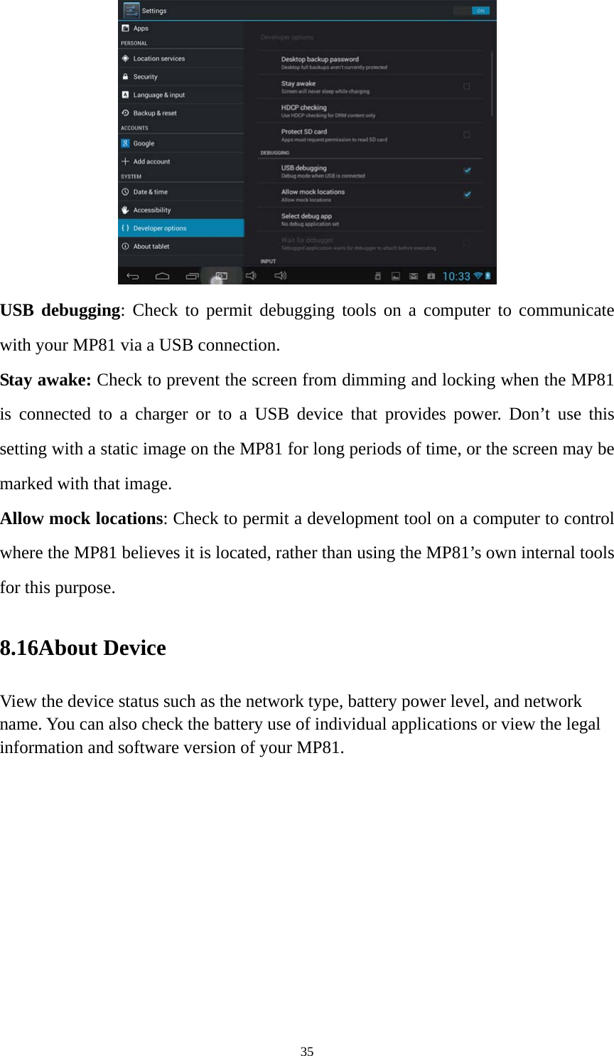 35  USB debugging: Check to permit debugging tools on a computer to communicate with your MP81 via a USB connection. Stay awake: Check to prevent the screen from dimming and locking when the MP81 is connected to a charger or to a USB device that provides power. Don’t use this setting with a static image on the MP81 for long periods of time, or the screen may be marked with that image. Allow mock locations: Check to permit a development tool on a computer to control where the MP81 believes it is located, rather than using the MP81’s own internal tools for this purpose. 8.16About Device View the device status such as the network type, battery power level, and network name. You can also check the battery use of individual applications or view the legal information and software version of your MP81.   