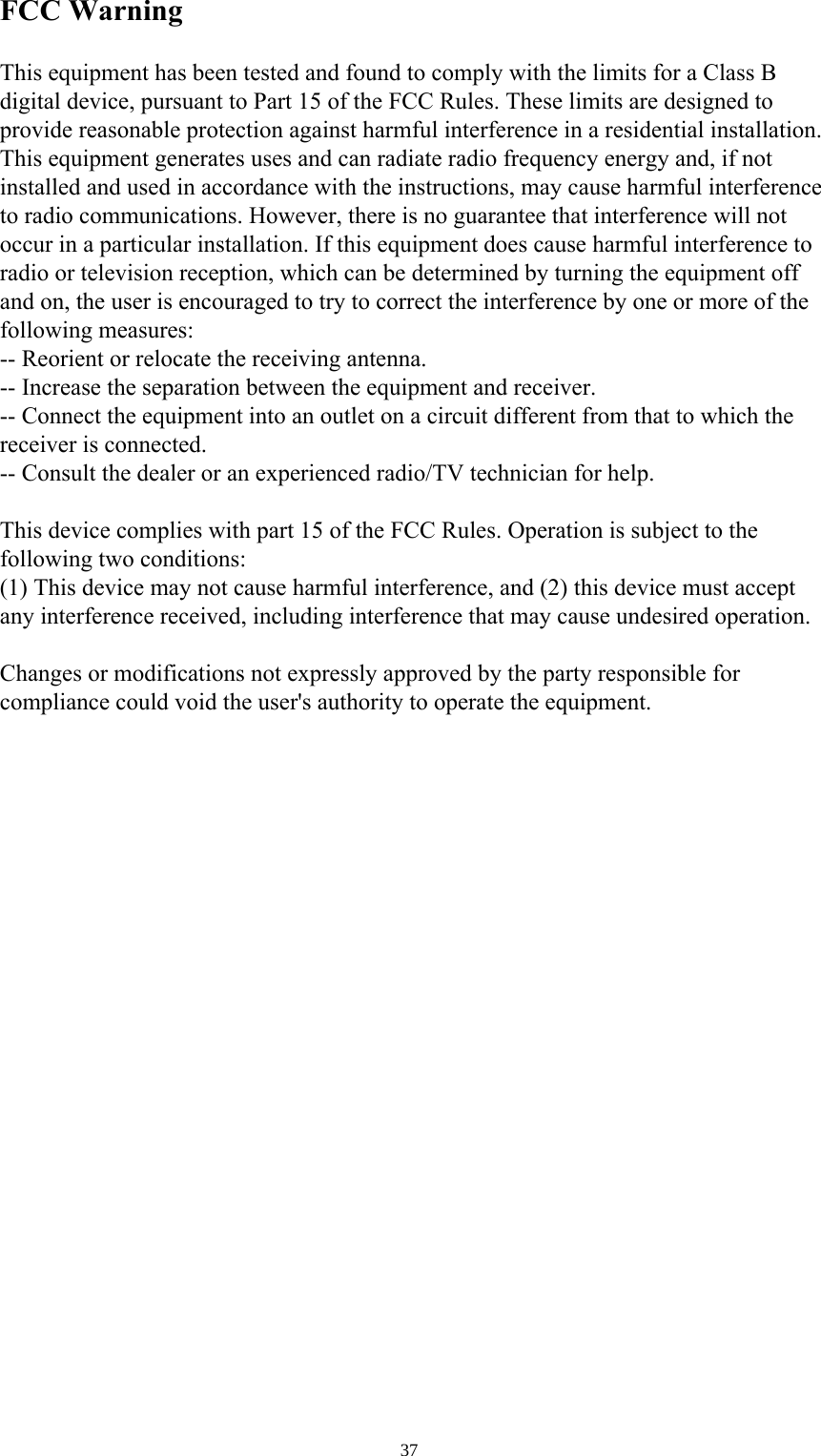 37 FCC WarningThis equipment has been tested and found to comply with the limits for a Class B digital device, pursuant to Part 15 of the FCC Rules. These limits are designed to provide reasonable protection against harmful interference in a residential installation. This equipment generates uses and can radiate radio frequency energy and, if not installed and used in accordance with the instructions, may cause harmful interference to radio communications. However, there is no guarantee that interference will not occur in a particular installation. If this equipment does cause harmful interference to radio or television reception, which can be determined by turning the equipment off and on, the user is encouraged to try to correct the interference by one or more of the following measures:-- Reorient or relocate the receiving antenna.  -- Increase the separation between the equipment and receiver.   -- Connect the equipment into an outlet on a circuit different from that to which the receiver is connected.  -- Consult the dealer or an experienced radio/TV technician for help.This device complies with part 15 of the FCC Rules. Operation is subject to the following two conditions:(1) This device may not cause harmful interference, and (2) this device must accept any interference received, including interference that may cause undesired operation.Changes or modifications not expressly approved by the party responsible for compliance could void the user&apos;s authority to operate the equipment.