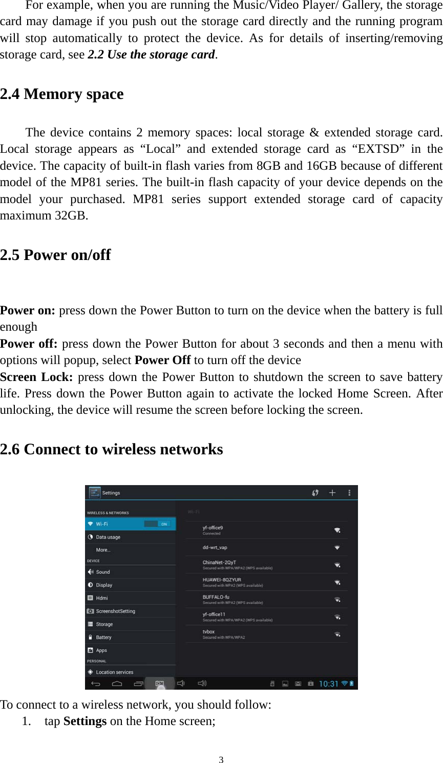 3 For example, when you are running the Music/Video Player/ Gallery, the storage card may damage if you push out the storage card directly and the running program will stop automatically to protect the device. As for details of inserting/removing storage card, see 2.2 Use the storage card.  2.4 Memory space The device contains 2 memory spaces: local storage &amp; extended storage card. Local storage appears as “Local” and extended storage card as “EXTSD” in the device. The capacity of built-in flash varies from 8GB and 16GB because of different model of the MP81 series. The built-in flash capacity of your device depends on the model your purchased. MP81 series support extended storage card of capacity maximum 32GB.   2.5 Power on/off  Power on: press down the Power Button to turn on the device when the battery is full enough Power off: press down the Power Button for about 3 seconds and then a menu with options will popup, select Power Off to turn off the device Screen Lock: press down the Power Button to shutdown the screen to save battery life. Press down the Power Button again to activate the locked Home Screen. After unlocking, the device will resume the screen before locking the screen. 2.6 Connect to wireless networks  To connect to a wireless network, you should follow:   1. tap Settings on the Home screen; 