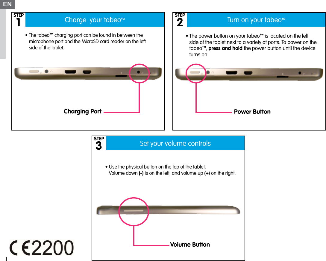 Charge  your tabeo™Set your volume controlsTurn on your tabeo™132•The power button on your tabeo™ is located on the left side of the tablet next to a variety of ports. To power on the tabeo™, press and hold the power button until the device turns on.•The tabeo™ charging port can be found in between the microphone port and the MicroSD card reader on the left side of the tablet.•Use the physical button on the top of the tablet.  Volume down (-) is on the left, and volume up (+) on the right.EN1Charging Port Power ButtonVolume ButtonSTEPSTEPSTEP