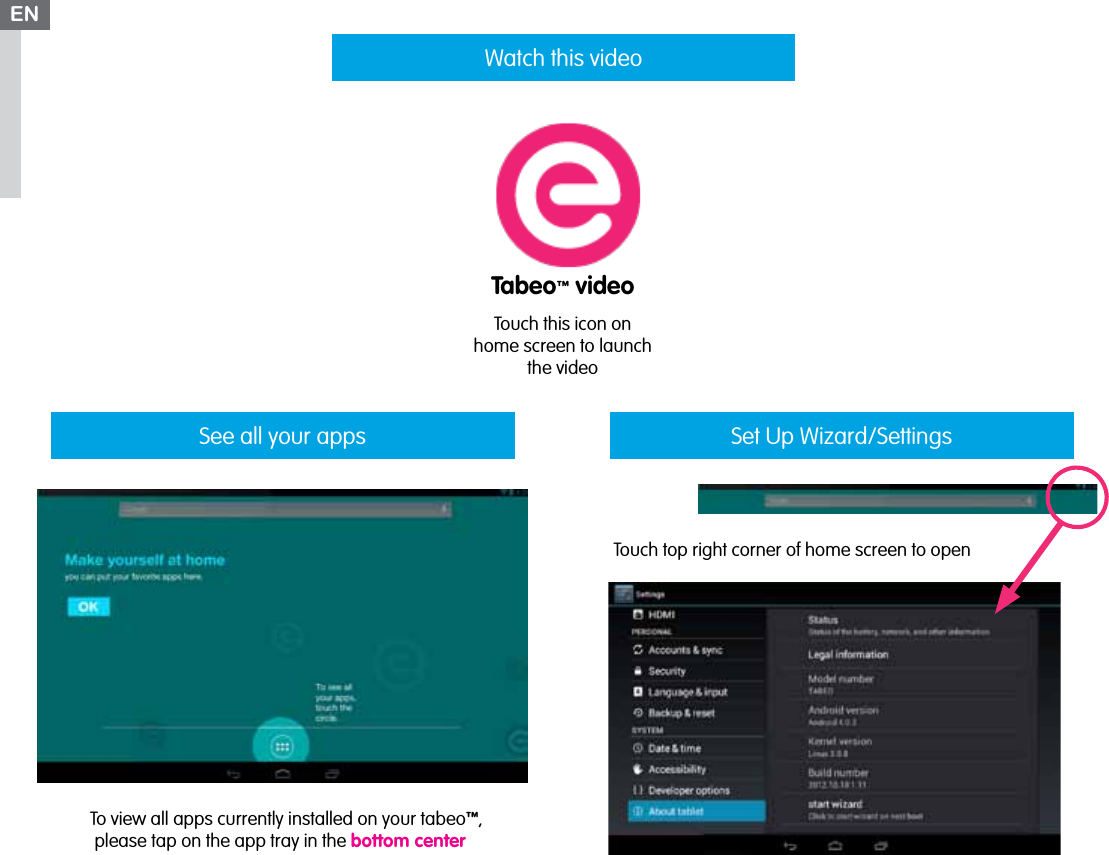 See all your appsTouch this icon on home screen to launch the videoENWatch this videoSet Up Wizard/SettingsTouch top right corner of home screen to openTabeo™ videoTo view all apps currently installed on your tabeo™,  please tap on the app tray in the bottom center