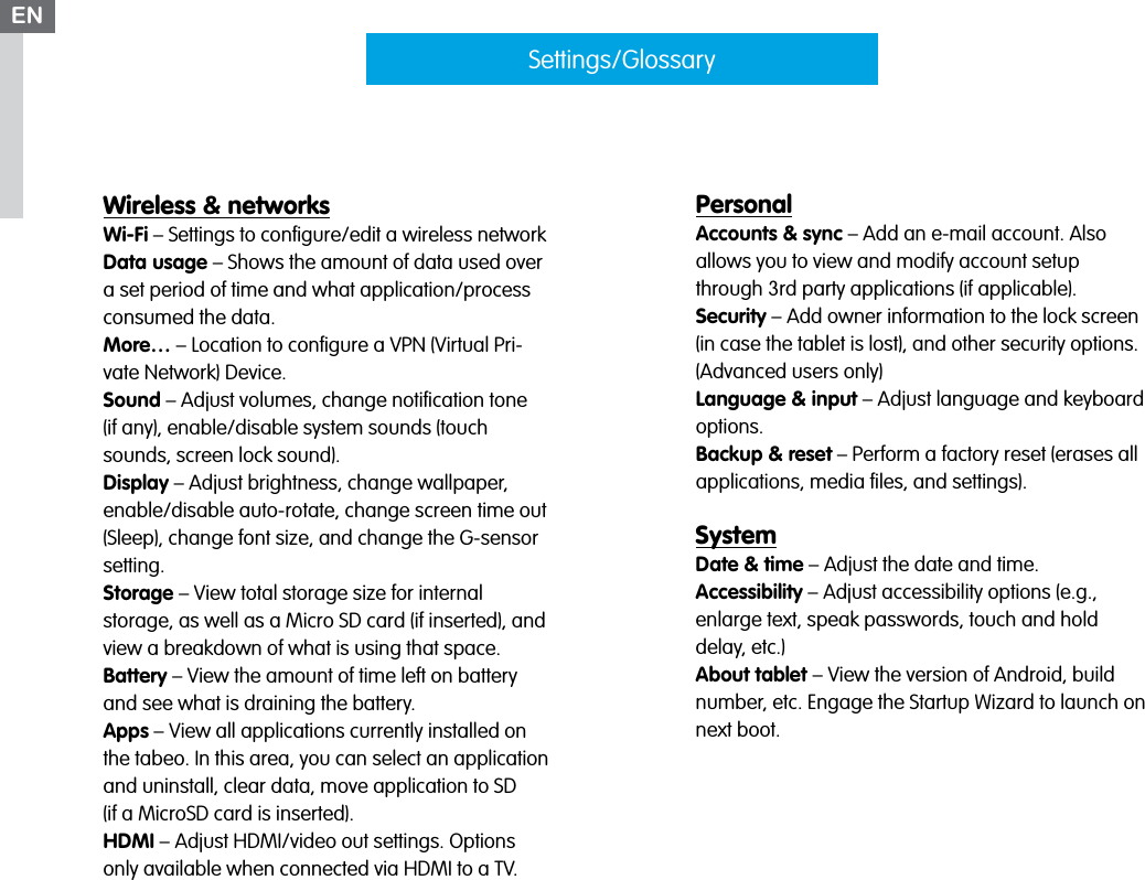 Wireless &amp; networksWi-Fi – Settings to conﬁgure/edit a wireless networkData usage – Shows the amount of data used over a set period of time and what application/process consumed the data.More… – Location to conﬁgure a VPN (Virtual Pri-vate Network) Device. Sound – Adjust volumes, change notiﬁcation tone  (if any), enable/disable system sounds (touch sounds, screen lock sound).Display – Adjust brightness, change wallpaper, enable/disable auto-rotate, change screen time out (Sleep), change font size, and change the G-sensor setting.Storage – View total storage size for internal  storage, as well as a Micro SD card (if inserted), and view a breakdown of what is using that space.Battery – View the amount of time left on battery and see what is draining the battery.Apps – View all applications currently installed on the tabeo. In this area, you can select an application and uninstall, clear data, move application to SD  (if a MicroSD card is inserted).HDMI – Adjust HDMI/video out settings. Options only available when connected via HDMI to a TV.Settings/GlossaryPersonalAccounts &amp; sync – Add an e-mail account. Also  allows you to view and modify account setup through 3rd party applications (if applicable).Security – Add owner information to the lock screen (in case the tablet is lost), and other security options. (Advanced users only)Language &amp; input – Adjust language and keyboard options.Backup &amp; reset – Perform a factory reset (erases all applications, media ﬁles, and settings).SystemDate &amp; time – Adjust the date and time.Accessibility – Adjust accessibility options (e.g., enlarge text, speak passwords, touch and hold delay, etc.)About tablet – View the version of Android, build number, etc. Engage the Startup Wizard to launch on next boot.EN