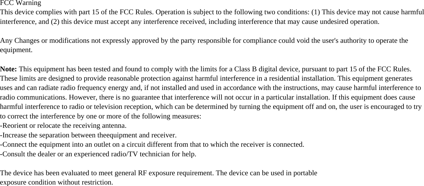 FCC Warning This device complies with part 15 of the FCC Rules. Operation is subject to the following two conditions: (1) This device may not cause harmful interference, and (2) this device must accept any interference received, including interference that may cause undesired operation.  Any Changes or modifications not expressly approved by the party responsible for compliance could void the user&apos;s authority to operate the equipment.  Note: This equipment has been tested and found to comply with the limits for a Class B digital device, pursuant to part 15 of the FCC Rules. These limits are designed to provide reasonable protection against harmful interference in a residential installation. This equipment generates uses and can radiate radio frequency energy and, if not installed and used in accordance with the instructions, may cause harmful interference to radio communications. However, there is no guarantee that interference will not occur in a particular installation. If this equipment does cause harmful interference to radio or television reception, which can be determined by turning the equipment off and on, the user is encouraged to try to correct the interference by one or more of the following measures: -Reorient or relocate the receiving antenna. -Increase the separation between theequipment and receiver. -Connect the equipment into an outlet on a circuit different from that to which the receiver is connected. -Consult the dealer or an experienced radio/TV technician for help.  The device has been evaluated to meet general RF exposure requirement. The device can be used in portable exposure condition without restriction.    
