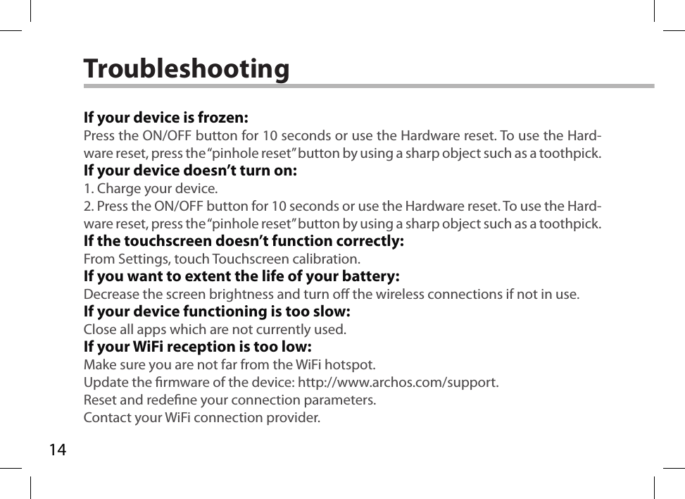 14TroubleshootingIf your device is frozen:Press the ON/OFF button for 10 seconds or use the Hardware reset. To use the Hard-ware reset, press the “pinhole reset” button by using a sharp object such as a toothpick.If your device doesn’t turn on:1. Charge your device. 2. Press the ON/OFF button for 10 seconds or use the Hardware reset. To use the Hard-ware reset, press the “pinhole reset” button by using a sharp object such as a toothpick.If the touchscreen doesn’t function correctly:From Settings, touch Touchscreen calibration.If you want to extent the life of your battery:Decrease the screen brightness and turn o the wireless connections if not in use.If your device functioning is too slow:Close all apps which are not currently used.If your WiFi reception is too low:Make sure you are not far from the WiFi hotspot.Update the rmware of the device: http://www.archos.com/support.Reset and redene your connection parameters.Contact your WiFi connection provider.