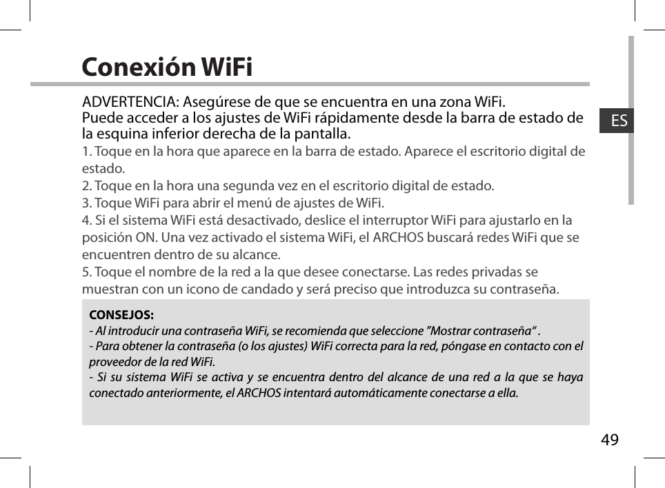 49ESConexión WiFiCONSEJOS:- Al introducir una contraseña WiFi, se recomienda que seleccione ”Mostrar contraseña“ .- Para obtener la contraseña (o los ajustes) WiFi correcta para la red, póngase en contacto con el proveedor de la red WiFi.- Si su sistema WiFi se activa y se encuentra dentro del alcance de una red a la que se haya conectado anteriormente, el ARCHOS intentará automáticamente conectarse a ella.ADVERTENCIA: Asegúrese de que se encuentra en una zona WiFi. Puede acceder a los ajustes de WiFi rápidamente desde la barra de estado de la esquina inferior derecha de la pantalla.1. Toque en la hora que aparece en la barra de estado. Aparece el escritorio digital de estado.2. Toque en la hora una segunda vez en el escritorio digital de estado. 3. Toque WiFi para abrir el menú de ajustes de WiFi.4. Si el sistema WiFi está desactivado, deslice el interruptor WiFi para ajustarlo en la posición ON. Una vez activado el sistema WiFi, el ARCHOS buscará redes WiFi que se encuentren dentro de su alcance.5. Toque el nombre de la red a la que desee conectarse. Las redes privadas se muestran con un icono de candado y será preciso que introduzca su contraseña. 