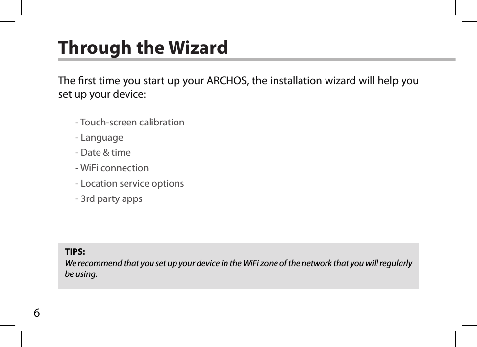 6Through the WizardTIPS:We recommend that you set up your device in the WiFi zone of the network that you will regularly be using.The rst time you start up your ARCHOS, the installation wizard will help you set up your device:        - Touch-screen calibration        - Language        - Date &amp; time        - WiFi connection        - Location service options        - 3rd party apps