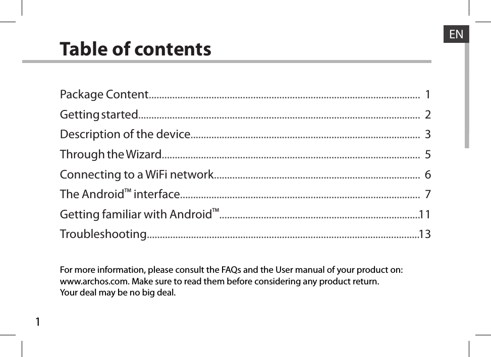 1ENENTable of contentsFor more information, please consult the FAQs and the User manual of your product on:www.archos.com. Make sure to read them before considering any product return.Your deal may be no big deal.Package Content........................................................................................................Getting started............................................................................................................Description of the device........................................................................................Through the Wizard...................................................................................................Connecting to a WiFi network...............................................................................The AndroidTM interface............................................................................................Getting familiar with AndroidTM.............................................................................Troubleshooting.........................................................................................................1235671113