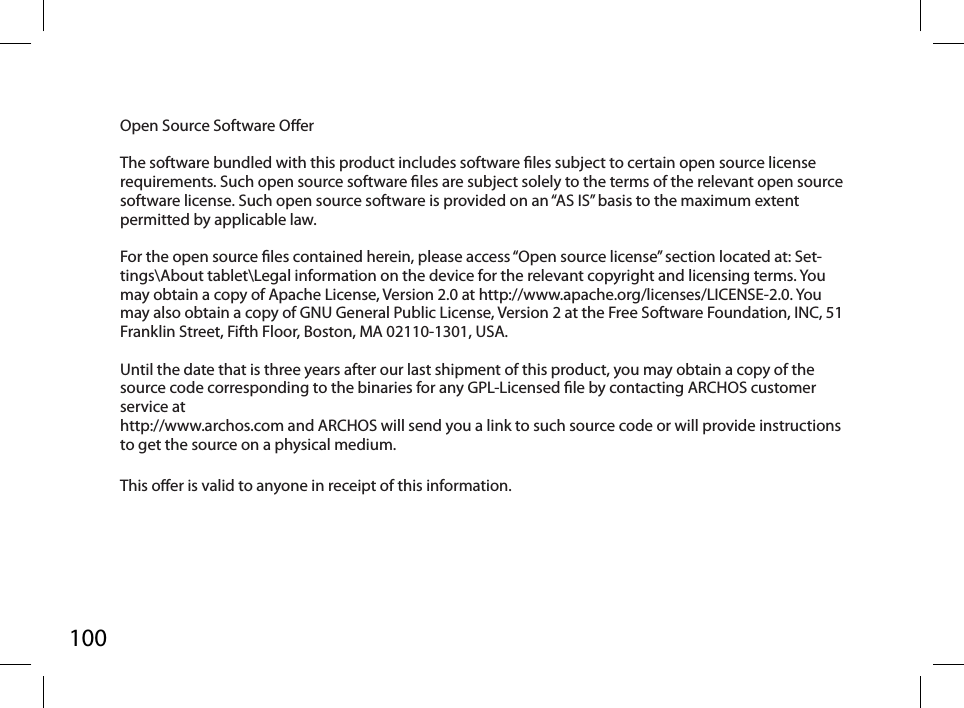 100Open Source Software Oer The software bundled with this product includes software les subject to certain open source license requirements. Such open source software les are subject solely to the terms of the relevant open source software license. Such open source software is provided on an “AS IS” basis to the maximum extent permitted by applicable law.  For the open source les contained herein, please access “Open source license” section located at: Set-tings\About tablet\Legal information on the device for the relevant copyright and licensing terms. You may obtain a copy of Apache License, Version 2.0 at http://www.apache.org/licenses/LICENSE-2.0. You may also obtain a copy of GNU General Public License, Version 2 at the Free Software Foundation, INC, 51 Franklin Street, Fifth Floor, Boston, MA 02110-1301, USA. Until the date that is three years after our last shipment of this product, you may obtain a copy of the source code corresponding to the binaries for any GPL-Licensed le by contacting ARCHOS customer service at http://www.archos.com and ARCHOS will send you a link to such source code or will provide instructions to get the source on a physical medium. This oer is valid to anyone in receipt of this information.