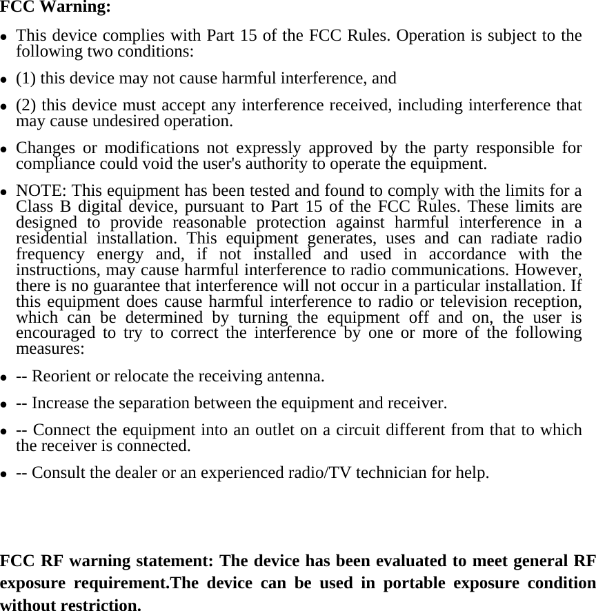 FCC Warning: z This device complies with Part 15 of the FCC Rules. Operation is subject to the following two conditions:   z (1) this device may not cause harmful interference, and z (2) this device must accept any interference received, including interference that may cause undesired operation. z Changes or modifications not expressly approved by the party responsible for compliance could void the user&apos;s authority to operate the equipment. z NOTE: This equipment has been tested and found to comply with the limits for a Class B digital device, pursuant to Part 15 of the FCC Rules. These limits are designed to provide reasonable protection against harmful interference in a residential installation. This equipment generates, uses and can radiate radio frequency energy and, if not installed and used in accordance with the instructions, may cause harmful interference to radio communications. However, there is no guarantee that interference will not occur in a particular installation. If this equipment does cause harmful interference to radio or television reception, which can be determined by turning the equipment off and on, the user is encouraged to try to correct the interference by one or more of the following measures: z -- Reorient or relocate the receiving antenna. z -- Increase the separation between the equipment and receiver. z -- Connect the equipment into an outlet on a circuit different from that to which the receiver is connected. z -- Consult the dealer or an experienced radio/TV technician for help.   FCC RF warning statement: The device has been evaluated to meet general RF exposure requirement.The device can be used in portable exposure condition without restriction.    