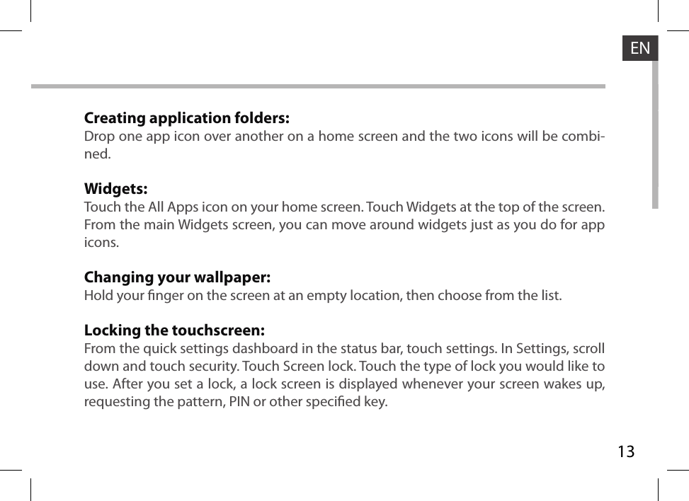 13ENCreating application folders:Drop one app icon over another on a home screen and the two icons will be combi-ned.Widgets:Touch the All Apps icon on your home screen. Touch Widgets at the top of the screen. From the main Widgets screen, you can move around widgets just as you do for app icons.Changing your wallpaper:Hold your nger on the screen at an empty location, then choose from the list.Locking the touchscreen:From the quick settings dashboard in the status bar, touch settings. In Settings, scroll down and touch security. Touch Screen lock. Touch the type of lock you would like to use. After you set a lock, a lock screen is displayed whenever your screen wakes up, requesting the pattern, PIN or other specied key.