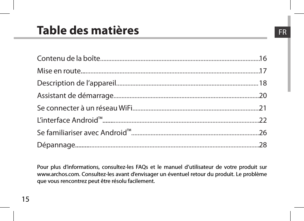 15FRFRTable des matièresPour plus d’informations, consultez-les FAQs et le manuel d’utilisateur de votre produit sur www.archos.com. Consultez-les avant d’envisager un éventuel retour du produit. Le problème que vous rencontrez peut être résolu facilement.Contenu de la boîte...................................................................................................Mise en route...............................................................................................................Description de l’appareil........................................................................................Assistant de démarrage..........................................................................................Se connecter à un réseau WiFi...............................................................................L’interface AndroidTM.................................................................................................Se familiariser avec AndroidTM...............................................................................Dépannage..................................................................................................................1617182021222628