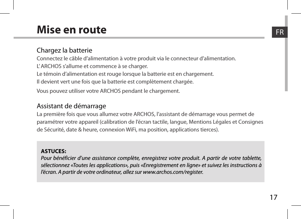 17FRFRMise en routeChargez la batterieConnectez le câble d’alimentation à votre produit via le connecteur d’alimentation.L’ ARCHOS s’allume et commence à se charger. Le témoin d’alimentation est rouge lorsque la batterie est en chargement.  Il devient vert une fois que la batterie est complètement chargée.   Vous pouvez utiliser votre ARCHOS pendant le chargement.Assistant de démarrageLa première fois que vous allumez votre ARCHOS, l’assistant de démarrage vous permet de paramétrer votre appareil (calibration de l’écran tactile, langue, Mentions Légales et Consignes de Sécurité, date &amp; heure, connexion WiFi, ma position, applications tierces). ASTUCES:Pour bénéficier d’une assistance complète, enregistrez votre produit. A partir de votre tablette, sélectionnez «Toutes les applications», puis «Enregistrement en ligne» et suivez les instructions à l’écran. A partir de votre ordinateur, allez sur www.archos.com/register.