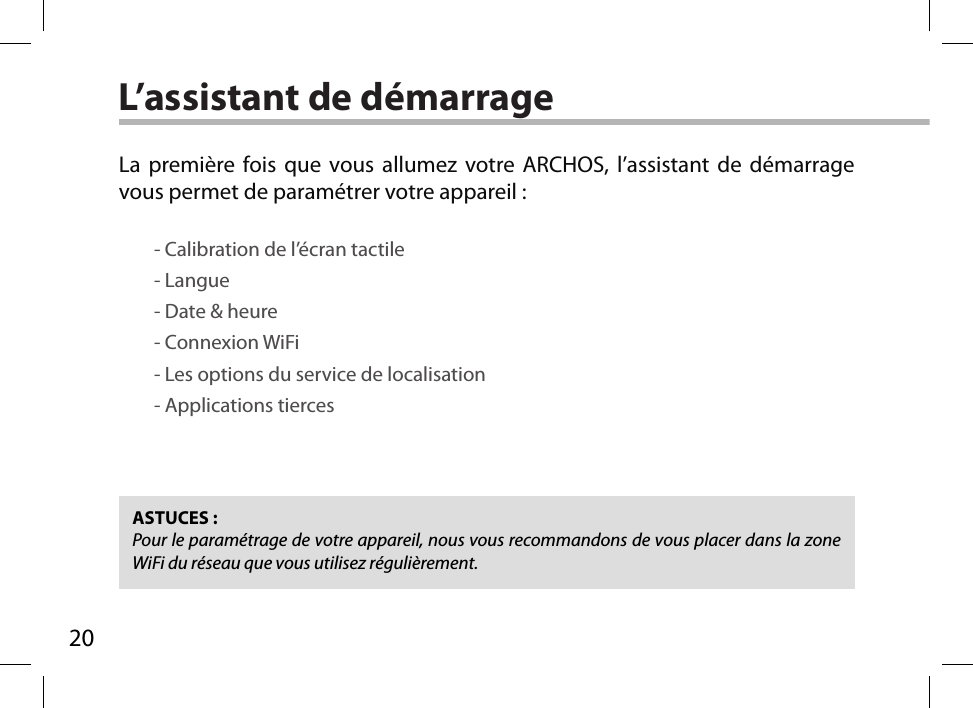 20L’assistant de démarrageASTUCES :Pour le paramétrage de votre appareil, nous vous recommandons de vous placer dans la zone WiFi du réseau que vous utilisez régulièrement.La première fois que vous allumez votre ARCHOS, l’assistant de démarrage vous permet de paramétrer votre appareil :        - Calibration de l’écran tactile        - Langue        - Date &amp; heure        - Connexion WiFi        - Les options du service de localisation        - Applications tierces