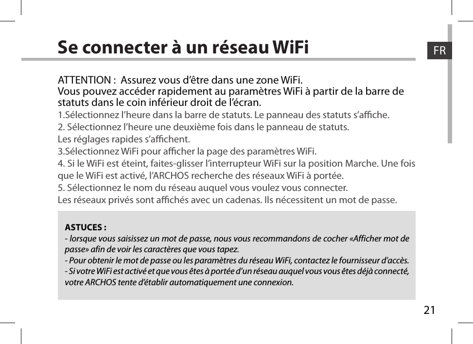 21FRFRSe connecter à un réseau WiFiASTUCES :- lorsque vous saisissez un mot de passe, nous vous recommandons de cocher «Afficher mot de passe» afin de voir les caractères que vous tapez.- Pour obtenir le mot de passe ou les paramètres du réseau WiFi, contactez le fournisseur d’accès.- Si votre WiFi est activé et que vous êtes à portée d’un réseau auquel vous vous êtes déjà connecté, votre ARCHOS tente d’établir automatiquement une connexion.ATTENTION :  Assurez vous d’être dans une zone WiFi.Vous pouvez accéder rapidement au paramètres WiFi à partir de la barre de statuts dans le coin inférieur droit de l’écran.1.Sélectionnez l’heure dans la barre de statuts. Le panneau des statuts s’ache.2. Sélectionnez l’heure une deuxième fois dans le panneau de statuts. Les réglages rapides s’achent.3.Sélectionnez WiFi pour acher la page des paramètres WiFi.4. Si le WiFi est éteint, faites-glisser l’interrupteur WiFi sur la position Marche. Une fois que le WiFi est activé, l’ARCHOS recherche des réseaux WiFi à portée.5. Sélectionnez le nom du réseau auquel vous voulez vous connecter.Les réseaux privés sont achés avec un cadenas. Ils nécessitent un mot de passe.