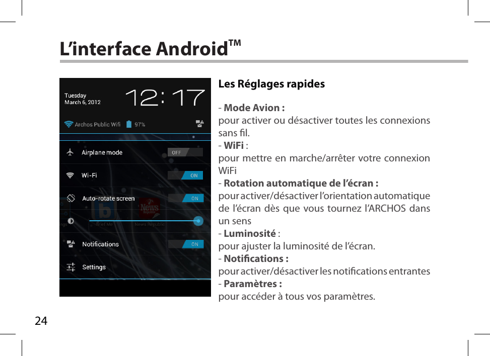 24L’interface AndroidTMLes Réglages rapides - Mode Avion :pour activer ou désactiver toutes les connexions sans l.- WiFi :pour mettre en marche/arrêter votre connexion WiFi- Rotation automatique de l’écran :pour activer/désactiver l’orientation automatique de l’écran dès que vous tournez l’ARCHOS dans un sens- Luminosité :pour ajuster la luminosité de l’écran.- Notications :pour activer/désactiver les notications entrantes- Paramètres :pour accéder à tous vos paramètres.