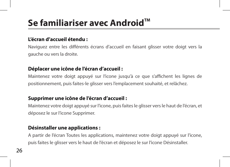 26Se familiariser avec AndroidTML’écran d’accueil étendu :Naviguez entre les diérents écrans d’accueil en faisant glisser votre doigt vers la gauche ou vers la droite.Déplacer une icône de l’écran d’accueil :Maintenez votre doigt appuyé sur l’icone jusqu’à ce que s’achent les lignes de positionnement, puis faites-le glisser vers l’emplacement souhaité, et relâchez.Supprimer une icône de l’écran d’accueil :Maintenez votre doigt appuyé sur l’icone, puis faites le glisser vers le haut de l’écran, et déposez le sur l’icone Supprimer.Désinstaller une applications :A partir de l’écran Toutes les applications, maintenez votre doigt appuyé sur l’icone, puis faites le glisser vers le haut de l’écran et déposez le sur l’icone Désinstaller.