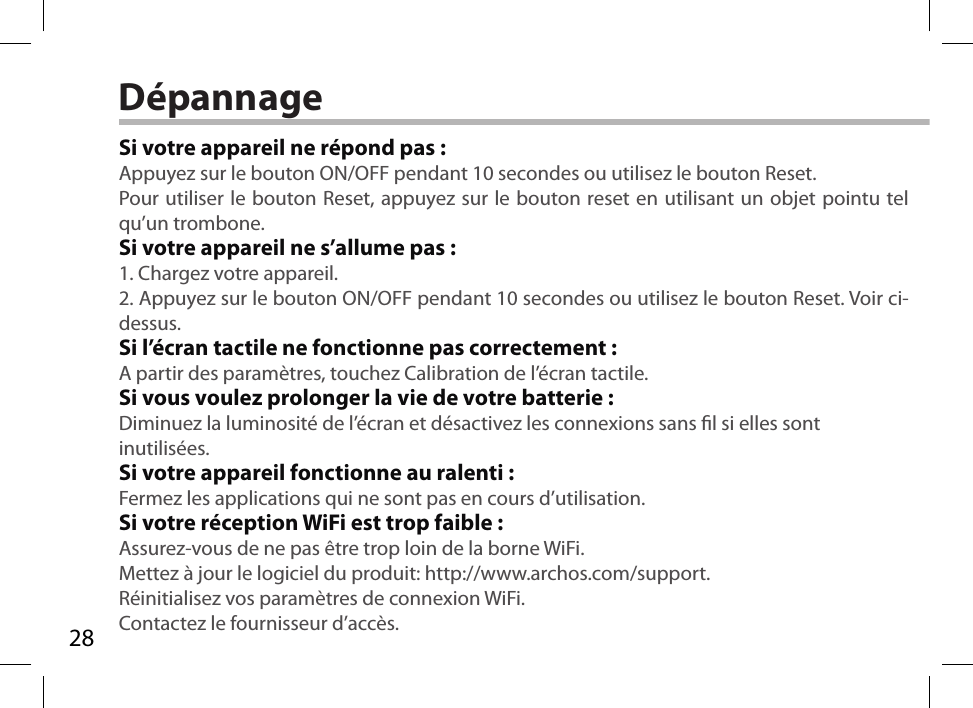 28DépannageSi votre appareil ne répond pas :Appuyez sur le bouton ON/OFF pendant 10 secondes ou utilisez le bouton Reset.Pour utiliser le bouton Reset, appuyez sur le bouton reset en utilisant un objet pointu tel qu’un trombone. Si votre appareil ne s’allume pas :1. Chargez votre appareil. 2. Appuyez sur le bouton ON/OFF pendant 10 secondes ou utilisez le bouton Reset. Voir ci-dessus.Si l’écran tactile ne fonctionne pas correctement :A partir des paramètres, touchez Calibration de l’écran tactile.Si vous voulez prolonger la vie de votre batterie :Diminuez la luminosité de l’écran et désactivez les connexions sans l si elles sont inutilisées.Si votre appareil fonctionne au ralenti :Fermez les applications qui ne sont pas en cours d’utilisation.Si votre réception WiFi est trop faible :Assurez-vous de ne pas être trop loin de la borne WiFi.Mettez à jour le logiciel du produit: http://www.archos.com/support.Réinitialisez vos paramètres de connexion WiFi.Contactez le fournisseur d’accès.