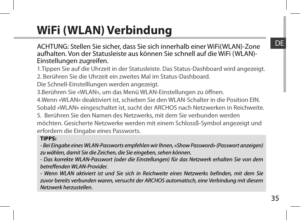 35DEWiFi (WLAN) VerbindungTIPPS:- Bei Eingabe eines WLAN-Passworts empfehlen wir Ihnen, «Show Password» (Passwort anzeigen) zu wählen, damit Sie die Zeichen, die Sie eingeben, sehen können.- Das korrekte WLAN-Passwort (oder die Einstellungen) für das Netzwerk erhalten Sie von dem betreffenden WLAN-Provider.- Wenn WLAN aktiviert ist und Sie sich in Reichweite eines Netzwerks befinden, mit dem Sie zuvor bereits verbunden waren, versucht der ARCHOS automatisch, eine Verbindung mit diesem Netzwerk herzustellen.ACHTUNG: Stellen Sie sicher, dass Sie sich innerhalb einer WiFi(WLAN)-Zone aufhalten. Von der Statusleiste aus können Sie schnell auf die WiFi (WLAN)-Einstellungen zugreifen.1.Tippen Sie auf die Uhrzeit in der Statusleiste. Das Status-Dashboard wird angezeigt.2. Berühren Sie die Uhrzeit ein zweites Mal im Status-Dashboard.  Die Schnell-Einstelllungen werden angezeigt. 3.Berühren Sie «WLAN», um das Menü WLAN-Einstellungen zu önen.4.Wenn «WLAN» deaktiviert ist, schieben Sie den WLAN-Schalter in die Position EIN. Sobald «WLAN» eingeschaltet ist, sucht der ARCHOS nach Netzwerken in Reichweite.5.  Berühren Sie den Namen des Netzwerks, mit dem Sie verbunden werden möchten. Gesicherte Netzwerke werden mit einem Schlossß-Symbol angezeigt und erfordern die Eingabe eines Passworts. 