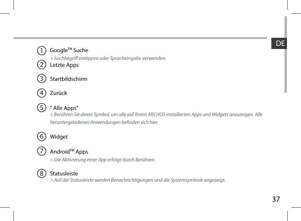 37DE12345678GoogleTM Suche&gt; Suchbegri eintippen oder Spracheingabe verwenden.Letzte AppsStartbildschirmZurück&quot; Alle Apps&quot; &gt; Berühren Sie dieses Symbol, um alle auf Ihrem ARCHOS installierten Apps und Widgets anzuzeigen. Alle heruntergeladenen Anwendungen benden sich hier. WidgetAndroidTM Apps  &gt; Die Aktivierung einer App erfolgt durch Berühren.Statusleiste &gt; Auf der Statusleiste werden Benachrichtigungen und die Systemsymbole angezeigt.