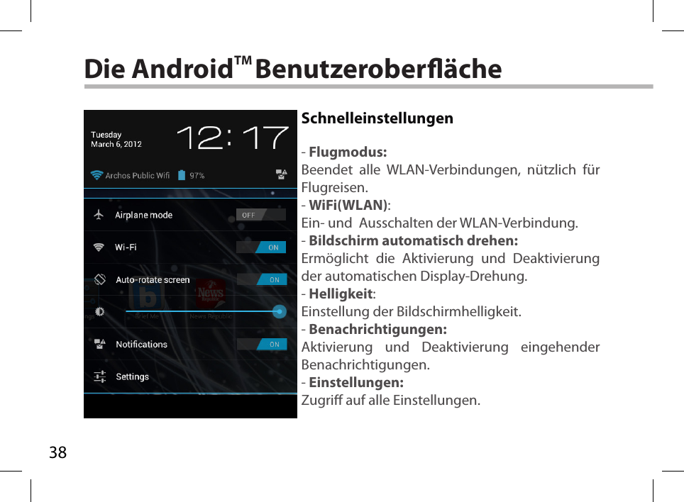 38Die AndroidTM BenutzeroberächeSchnelleinstellungen- Flugmodus:Beendet alle WLAN-Verbindungen, nützlich für Flugreisen.- WiFi(WLAN):Ein- und  Ausschalten der WLAN-Verbindung.- Bildschirm automatisch drehen:Ermöglicht die Aktivierung und Deaktivierung der automatischen Display-Drehung. - Helligkeit:Einstellung der Bildschirmhelligkeit.- Benachrichtigungen:Aktivierung und Deaktivierung eingehender Benachrichtigungen.- Einstellungen:Zugri auf alle Einstellungen.