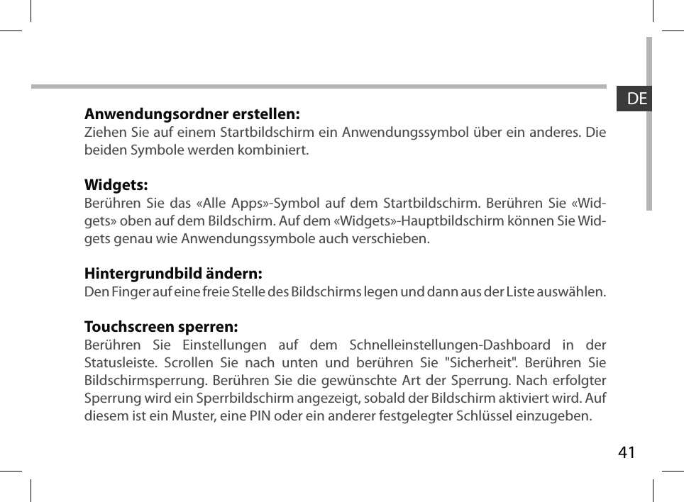 41DEAnwendungsordner erstellen:Ziehen Sie auf einem Startbildschirm ein Anwendungssymbol über ein anderes. Die beiden Symbole werden kombiniert.Widgets:Berühren Sie das «Alle Apps»-Symbol auf dem Startbildschirm. Berühren Sie «Wid-gets» oben auf dem Bildschirm. Auf dem «Widgets»-Hauptbildschirm können Sie Wid-gets genau wie Anwendungssymbole auch verschieben.Hintergrundbild ändern:Den Finger auf eine freie Stelle des Bildschirms legen und dann aus der Liste auswählen.Touchscreen sperren:Berühren Sie Einstellungen auf dem Schnelleinstellungen-Dashboard in der Statusleiste. Scrollen Sie nach unten und berühren Sie &quot;Sicherheit&quot;. Berühren Sie  Bildschirmsperrung. Berühren Sie die gewünschte Art der Sperrung. Nach erfolgter Sperrung wird ein Sperrbildschirm angezeigt, sobald der Bildschirm aktiviert wird. Auf diesem ist ein Muster, eine PIN oder ein anderer festgelegter Schlüssel einzugeben.