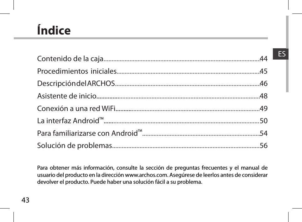 43ESÍndicePara obtener más información, consulte la sección de preguntas frecuentes y el manual de usuario del producto en la dirección www.archos.com. Asegúrese de leerlos antes de considerar devolver el producto. Puede haber una solución fácil a su problema.Contenido de la caja.................................................................................................Procedimientos iniciales.........................................................................................Descripción del ARCHOS..........................................................................................Asistente de inicio.....................................................................................................Conexión a una red WiFi.........................................................................................La interfaz AndroidTM................................................................................................Para familiarizarse con AndroidTM.........................................................................Solución de problemas...........................................................................................4445464849505456