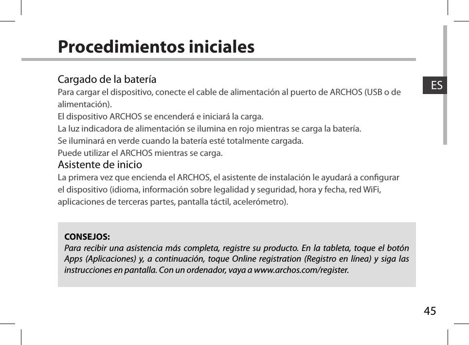 45ESProcedimientos inicialesCargado de la bateríaPara cargar el dispositivo, conecte el cable de alimentación al puerto de ARCHOS (USB o de alimentación).El dispositivo ARCHOS se encenderá e iniciará la carga. La luz indicadora de alimentación se ilumina en rojo mientras se carga la batería. Se iluminará en verde cuando la batería esté totalmente cargada. Puede utilizar el ARCHOS mientras se carga.Asistente de inicioLa primera vez que encienda el ARCHOS, el asistente de instalación le ayudará a congurar el dispositivo (idioma, información sobre legalidad y seguridad, hora y fecha, red WiFi, aplicaciones de terceras partes, pantalla táctil, acelerómetro).CONSEJOS:Para recibir una asistencia más completa, registre su producto. En la tableta, toque el botón Apps (Aplicaciones) y, a continuación, toque Online registration (Registro en línea) y siga las instrucciones en pantalla. Con un ordenador, vaya a www.archos.com/register.