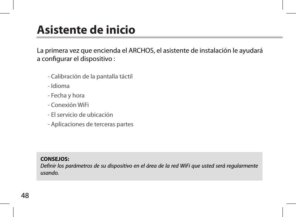 48Asistente de inicioCONSEJOS: Definir los parámetros de su dispositivo en el área de la red WiFi que usted será regularmente usando.La primera vez que encienda el ARCHOS, el asistente de instalación le ayudará a congurar el dispositivo :        - Calibración de la pantalla táctil        - Idioma        - Fecha y hora         - Conexión WiFi        - El servicio de ubicación        - Aplicaciones de terceras partes