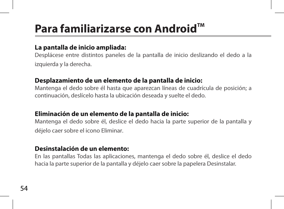 54Para familiarizarse con AndroidTMLa pantalla de inicio ampliada:Desplácese entre distintos paneles de la pantalla de inicio deslizando el dedo a la izquierda y la derecha.Desplazamiento de un elemento de la pantalla de inicio:Mantenga el dedo sobre él hasta que aparezcan líneas de cuadrícula de posición; a continuación, deslícelo hasta la ubicación deseada y suelte el dedo.Eliminación de un elemento de la pantalla de inicio:Mantenga el dedo sobre él, deslice el dedo hacia la parte superior de la pantalla y déjelo caer sobre el icono Eliminar.Desinstalación de un elemento:En las pantallas Todas las aplicaciones, mantenga el dedo sobre él, deslice el dedo hacia la parte superior de la pantalla y déjelo caer sobre la papelera Desinstalar.