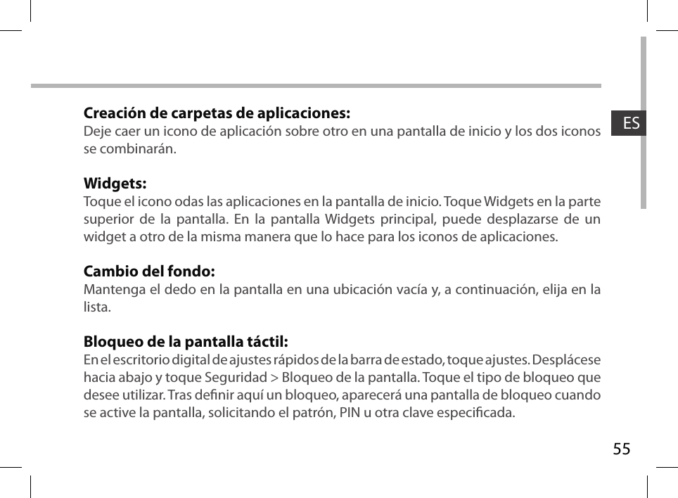 55ESCreación de carpetas de aplicaciones:Deje caer un icono de aplicación sobre otro en una pantalla de inicio y los dos iconos se combinarán.Widgets:Toque el icono odas las aplicaciones en la pantalla de inicio. Toque Widgets en la parte superior de la pantalla. En la pantalla Widgets principal, puede desplazarse de un widget a otro de la misma manera que lo hace para los iconos de aplicaciones.Cambio del fondo:Mantenga el dedo en la pantalla en una ubicación vacía y, a continuación, elija en la lista.Bloqueo de la pantalla táctil:En el escritorio digital de ajustes rápidos de la barra de estado, toque ajustes. Desplácese hacia abajo y toque Seguridad &gt; Bloqueo de la pantalla. Toque el tipo de bloqueo que desee utilizar. Tras denir aquí un bloqueo, aparecerá una pantalla de bloqueo cuando se active la pantalla, solicitando el patrón, PIN u otra clave especicada.