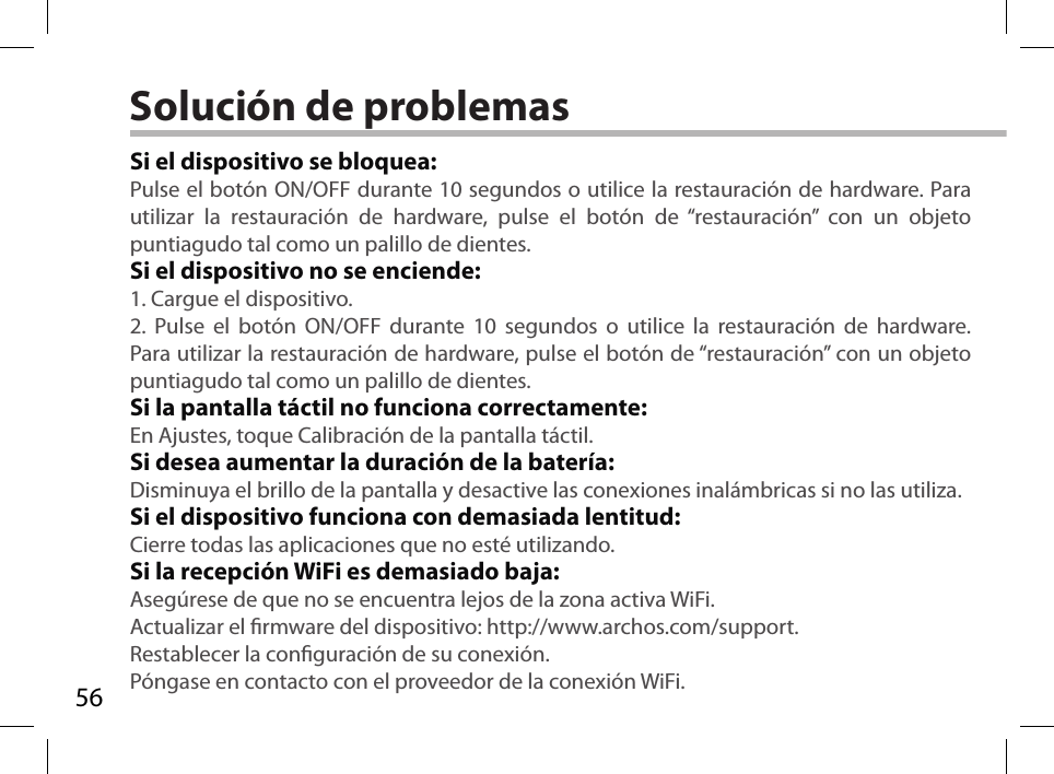 56Solución de problemasSi el dispositivo se bloquea:Pulse el botón ON/OFF durante 10 segundos o utilice la restauración de hardware. Para utilizar la restauración de hardware, pulse el botón de “restauración” con un objeto puntiagudo tal como un palillo de dientes. Si el dispositivo no se enciende:1. Cargue el dispositivo. 2. Pulse el botón ON/OFF durante 10 segundos o utilice la restauración de hardware. Para utilizar la restauración de hardware, pulse el botón de “restauración” con un objeto puntiagudo tal como un palillo de dientes.Si la pantalla táctil no funciona correctamente:En Ajustes, toque Calibración de la pantalla táctil.Si desea aumentar la duración de la batería:Disminuya el brillo de la pantalla y desactive las conexiones inalámbricas si no las utiliza.Si el dispositivo funciona con demasiada lentitud:Cierre todas las aplicaciones que no esté utilizando.Si la recepción WiFi es demasiado baja:Asegúrese de que no se encuentra lejos de la zona activa WiFi.Actualizar el rmware del dispositivo: http://www.archos.com/support.Restablecer la conguración de su conexión.Póngase en contacto con el proveedor de la conexión WiFi.