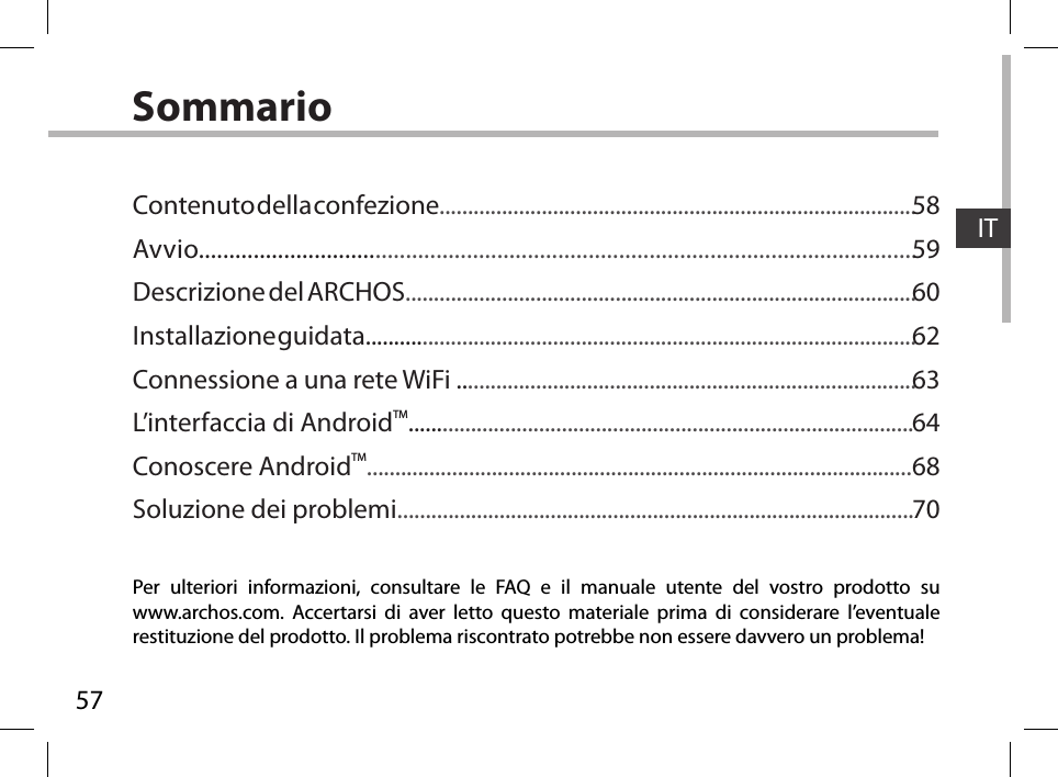 57ITSommarioPer ulteriori informazioni, consultare le FAQ e il manuale utente del vostro prodotto su www.archos.com. Accertarsi di aver letto questo materiale prima di considerare l’eventuale restituzione del prodotto. Il problema riscontrato potrebbe non essere davvero un problema!Contenuto della confezione....................................................................................Avvio......................................................................................................................Descrizione del ARCHOS..........................................................................................Installazione guidata.................................................................................................Connessione a una rete WiFi .................................................................................L’interfaccia di AndroidTM.........................................................................................Conoscere AndroidTM................................................................................................Soluzione dei problemi...........................................................................................5859606263646870